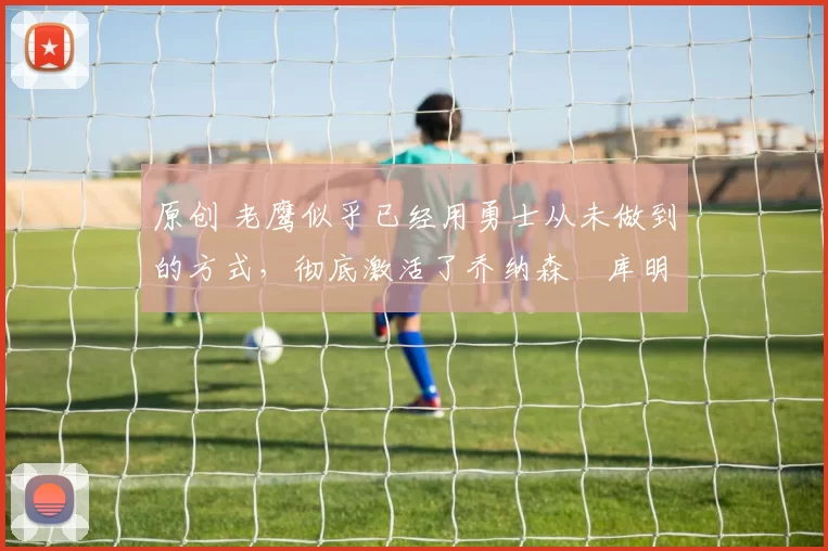 原创 老鹰似乎已经用勇士从未做到的方式,彻底激活了乔纳森・库明加