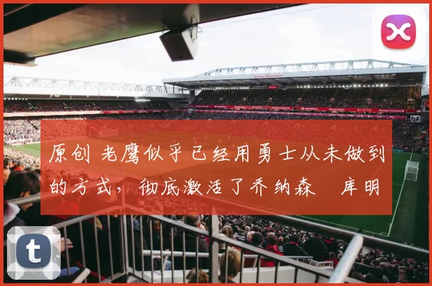 原创 老鹰似乎已经用勇士从未做到的方式，彻底激活了乔纳森・库明加