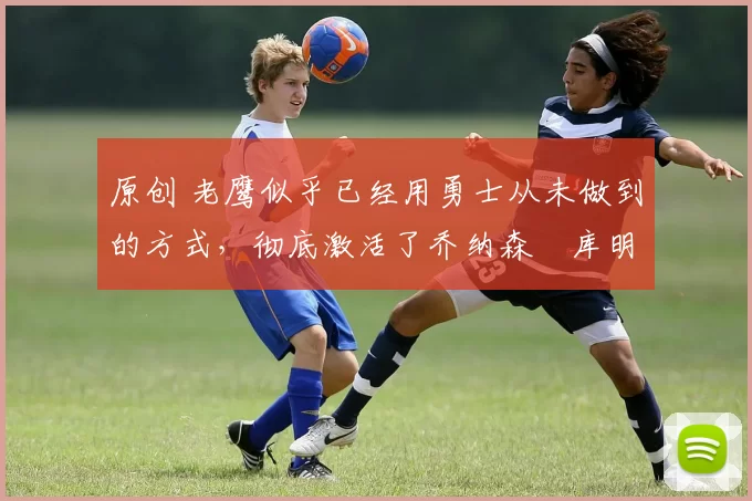 原创 老鹰似乎已经用勇士从未做到的方式,彻底激活了乔纳森・库明加