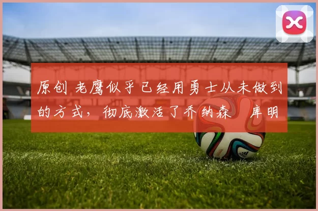 原创 老鹰似乎已经用勇士从未做到的方式,彻底激活了乔纳森・库明加