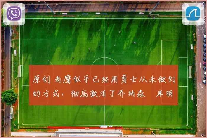 原创 老鹰似乎已经用勇士从未做到的方式，彻底激活了乔纳森・库明加