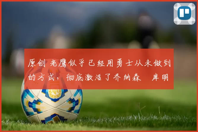 原创 老鹰似乎已经用勇士从未做到的方式,彻底激活了乔纳森・库明加