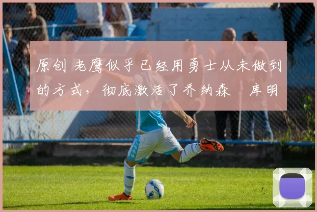 原创 老鹰似乎已经用勇士从未做到的方式，彻底激活了乔纳森・库明加