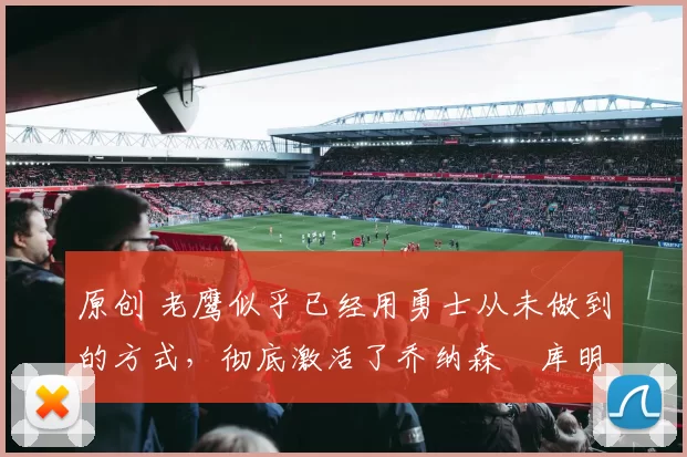 原创 老鹰似乎已经用勇士从未做到的方式，彻底激活了乔纳森・库明加