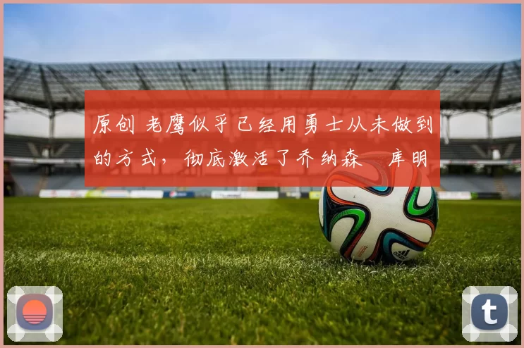 原创 老鹰似乎已经用勇士从未做到的方式，彻底激活了乔纳森・库明加