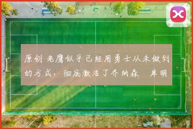 原创 老鹰似乎已经用勇士从未做到的方式,彻底激活了乔纳森・库明加