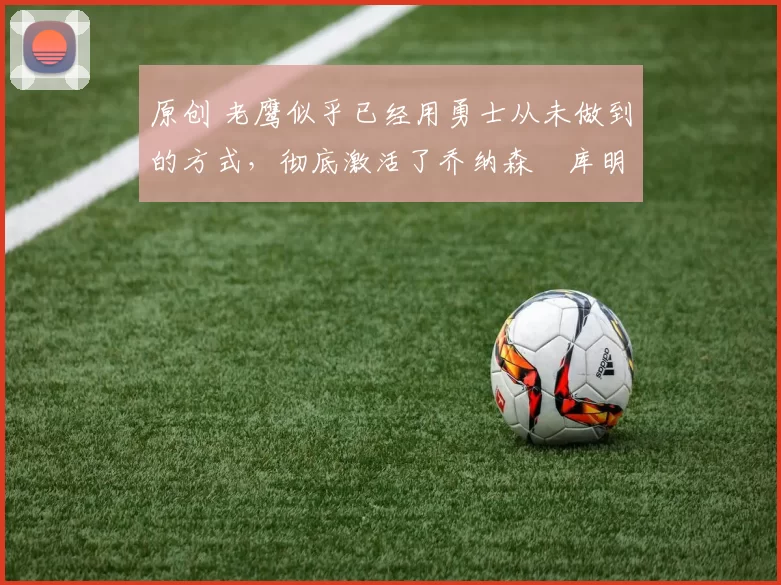 原创 老鹰似乎已经用勇士从未做到的方式，彻底激活了乔纳森・库明加