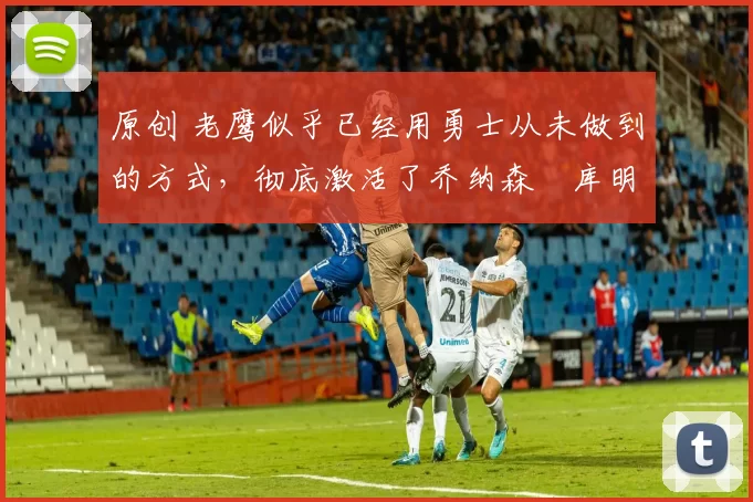 原创 老鹰似乎已经用勇士从未做到的方式,彻底激活了乔纳森・库明加