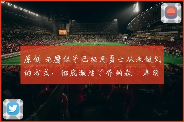 原创 老鹰似乎已经用勇士从未做到的方式,彻底激活了乔纳森・库明加