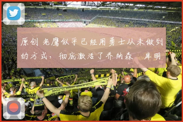 原创 老鹰似乎已经用勇士从未做到的方式，彻底激活了乔纳森・库明加