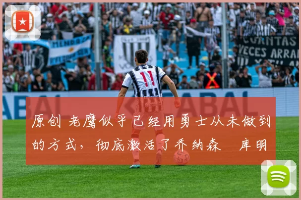 原创 老鹰似乎已经用勇士从未做到的方式，彻底激活了乔纳森・库明加