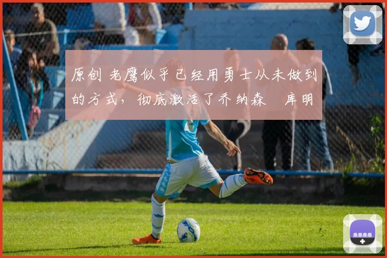 原创 老鹰似乎已经用勇士从未做到的方式，彻底激活了乔纳森・库明加