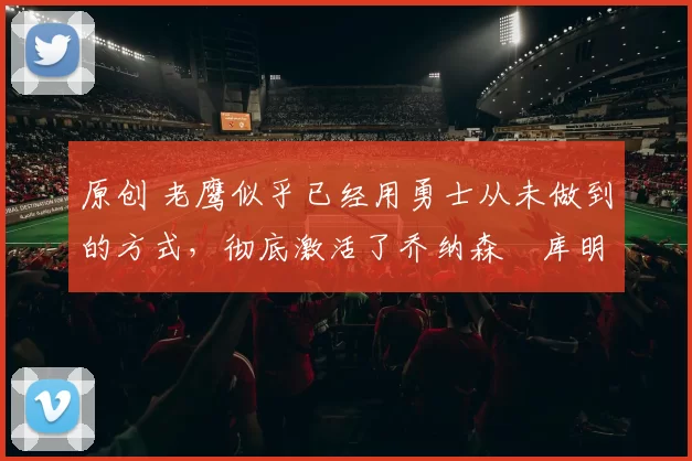 原创 老鹰似乎已经用勇士从未做到的方式，彻底激活了乔纳森・库明加