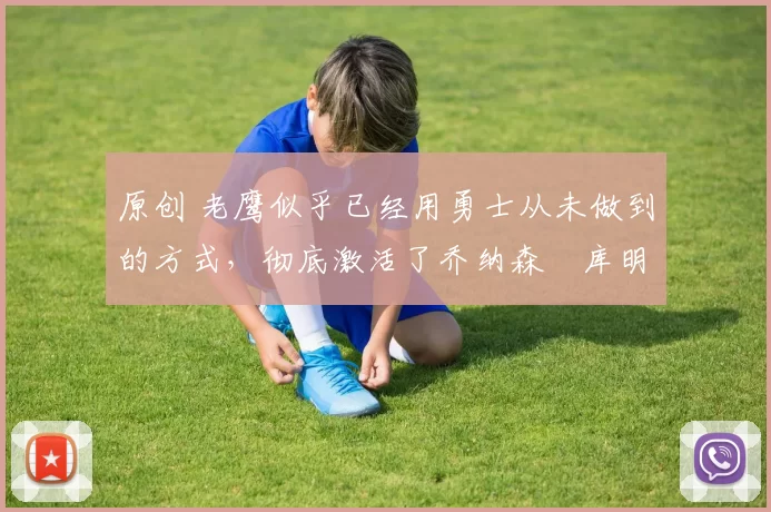 原创 老鹰似乎已经用勇士从未做到的方式，彻底激活了乔纳森・库明加