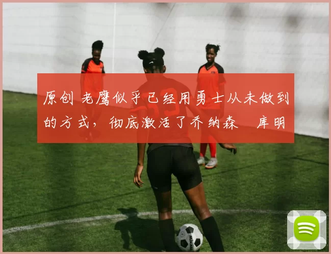 原创 老鹰似乎已经用勇士从未做到的方式,彻底激活了乔纳森・库明加