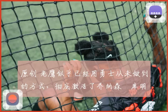 原创 老鹰似乎已经用勇士从未做到的方式，彻底激活了乔纳森・库明加