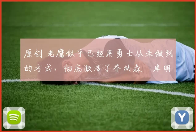 原创 老鹰似乎已经用勇士从未做到的方式,彻底激活了乔纳森・库明加