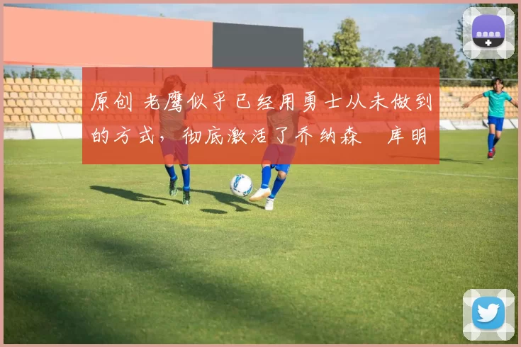 原创 老鹰似乎已经用勇士从未做到的方式，彻底激活了乔纳森・库明加