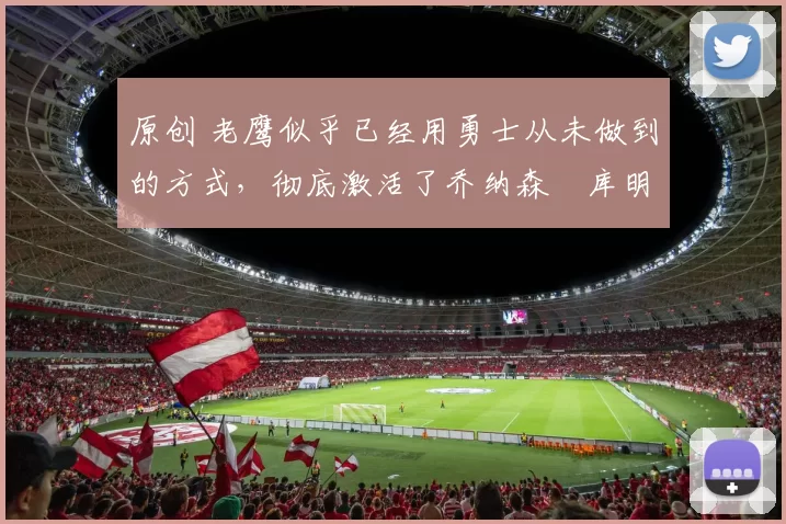 原创 老鹰似乎已经用勇士从未做到的方式,彻底激活了乔纳森・库明加