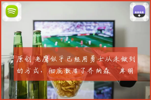 原创 老鹰似乎已经用勇士从未做到的方式，彻底激活了乔纳森・库明加