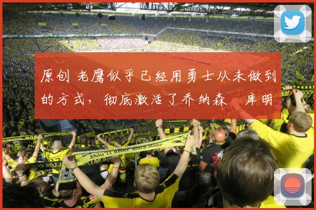 原创 老鹰似乎已经用勇士从未做到的方式，彻底激活了乔纳森・库明加