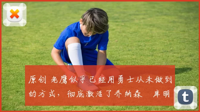 原创 老鹰似乎已经用勇士从未做到的方式，彻底激活了乔纳森・库明加