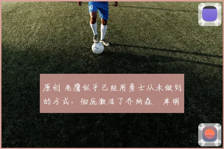 原创 老鹰似乎已经用勇士从未做到的方式，彻底激活了乔纳森・库明加