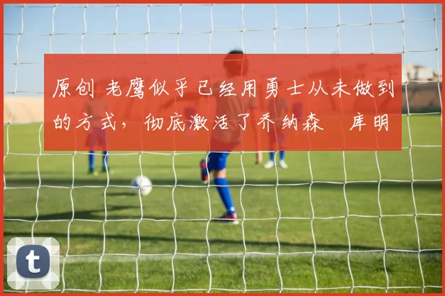 原创 老鹰似乎已经用勇士从未做到的方式，彻底激活了乔纳森・库明加