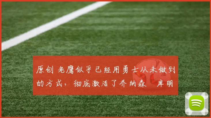 原创 老鹰似乎已经用勇士从未做到的方式，彻底激活了乔纳森・库明加