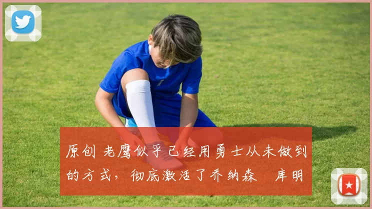 原创 老鹰似乎已经用勇士从未做到的方式,彻底激活了乔纳森・库明加