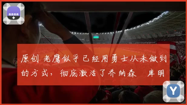 原创 老鹰似乎已经用勇士从未做到的方式,彻底激活了乔纳森・库明加