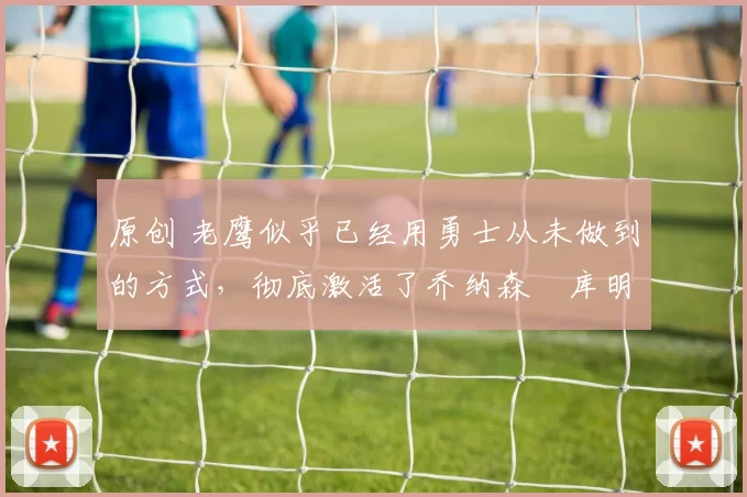 原创 老鹰似乎已经用勇士从未做到的方式,彻底激活了乔纳森・库明加