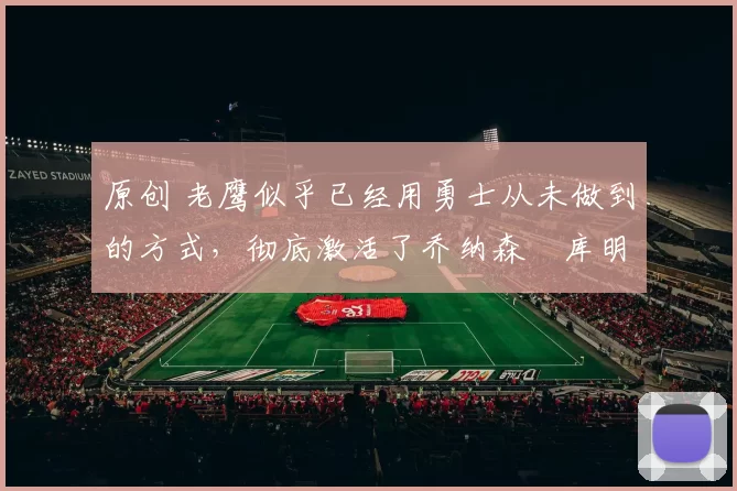 原创 老鹰似乎已经用勇士从未做到的方式，彻底激活了乔纳森・库明加