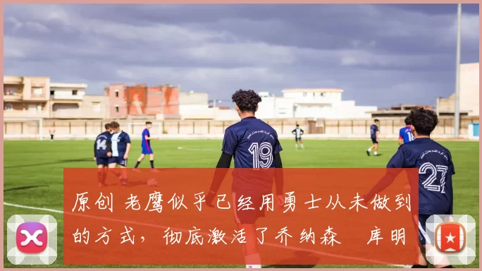 原创 老鹰似乎已经用勇士从未做到的方式，彻底激活了乔纳森・库明加