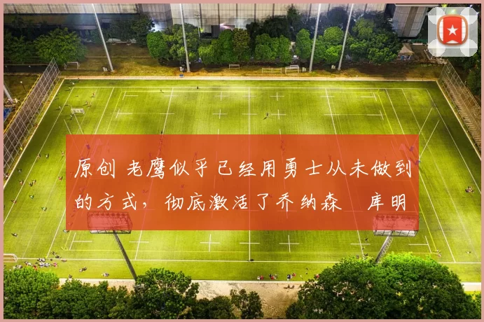 原创 老鹰似乎已经用勇士从未做到的方式,彻底激活了乔纳森・库明加