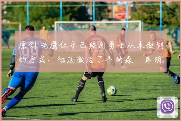 原创 老鹰似乎已经用勇士从未做到的方式,彻底激活了乔纳森・库明加