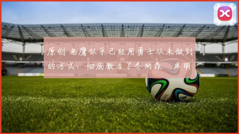 原创 老鹰似乎已经用勇士从未做到的方式，彻底激活了乔纳森・库明加