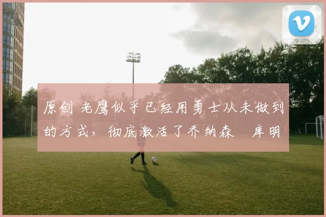 原创 老鹰似乎已经用勇士从未做到的方式,彻底激活了乔纳森・库明加