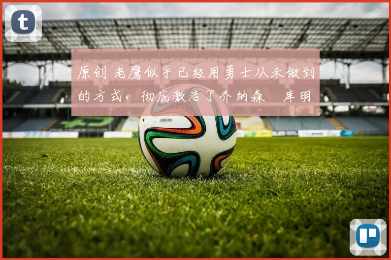 原创 老鹰似乎已经用勇士从未做到的方式,彻底激活了乔纳森・库明加