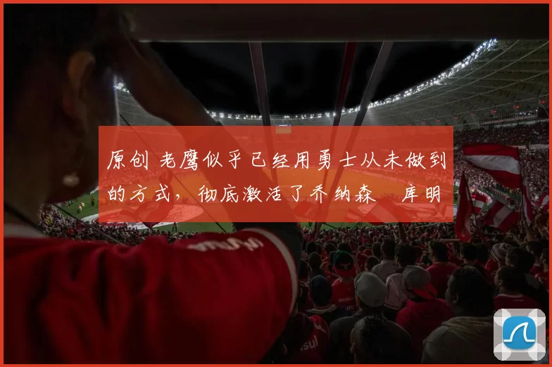 原创 老鹰似乎已经用勇士从未做到的方式,彻底激活了乔纳森・库明加