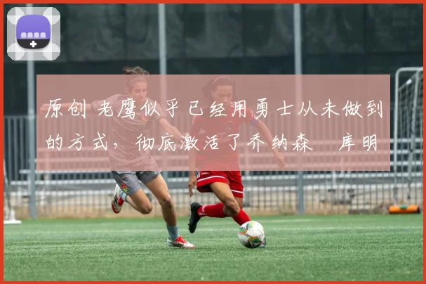 原创 老鹰似乎已经用勇士从未做到的方式，彻底激活了乔纳森・库明加