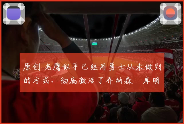 原创 老鹰似乎已经用勇士从未做到的方式，彻底激活了乔纳森・库明加