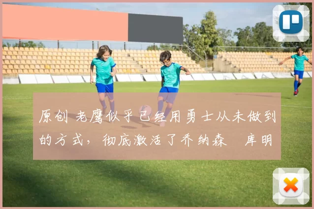 原创 老鹰似乎已经用勇士从未做到的方式，彻底激活了乔纳森・库明加