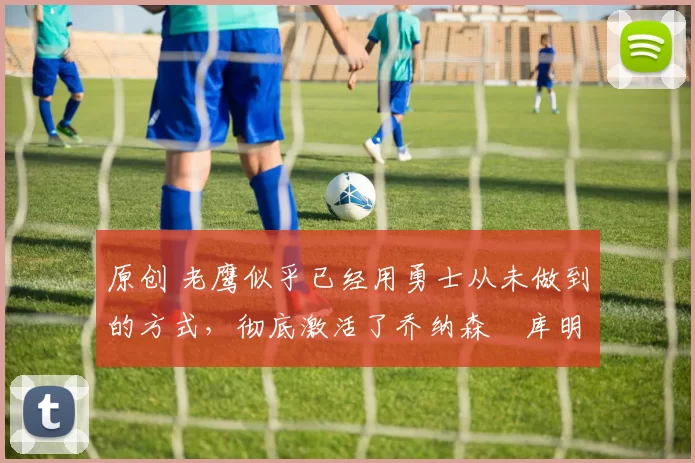 原创 老鹰似乎已经用勇士从未做到的方式，彻底激活了乔纳森・库明加