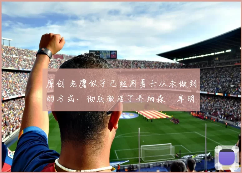 原创 老鹰似乎已经用勇士从未做到的方式，彻底激活了乔纳森・库明加