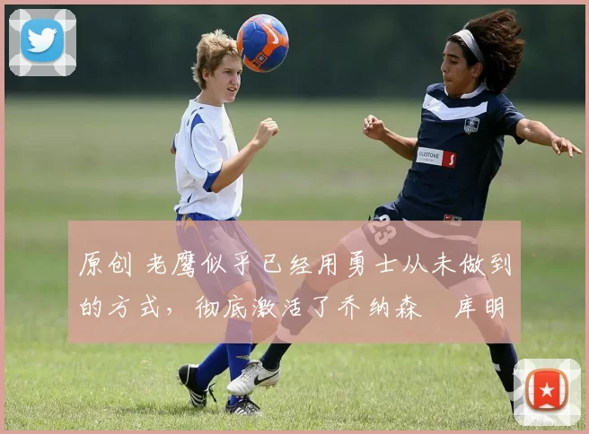 原创 老鹰似乎已经用勇士从未做到的方式,彻底激活了乔纳森・库明加