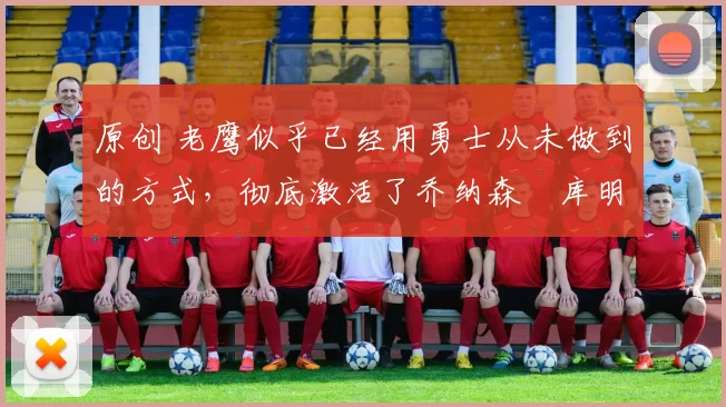 原创 老鹰似乎已经用勇士从未做到的方式，彻底激活了乔纳森・库明加