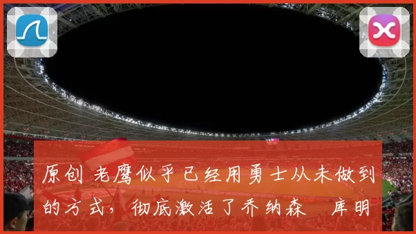 原创 老鹰似乎已经用勇士从未做到的方式,彻底激活了乔纳森・库明加