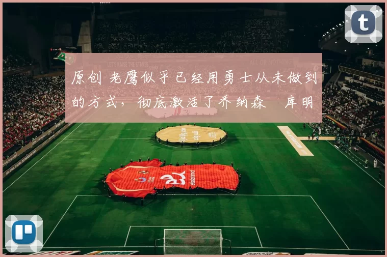 原创 老鹰似乎已经用勇士从未做到的方式，彻底激活了乔纳森・库明加