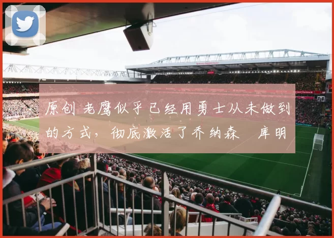 原创 老鹰似乎已经用勇士从未做到的方式,彻底激活了乔纳森・库明加